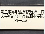 乌兰察布职业学院是双一流大学吗?(乌兰察布职业学院双一流？)