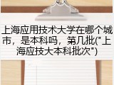 上海应用技术大学在哪个城市，是本科吗，第几批("上海应技大本科批次")