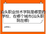 汕头职业技术学院是哪里的学校，在哪个城市(汕头职院在哪)