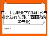 广西中远职业学院读什么专业比较有前景(广西职院前景专业)