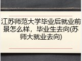 江苏师范大学毕业后就业前景怎么样，毕业生去向(苏师大就业去向)