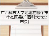 广西科技大学地址在哪个市，什么区县(广西科大地址市县)