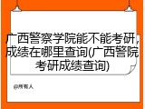 广西警察学院能不能考研，成绩在哪里查询(广西警院考研成绩查询)