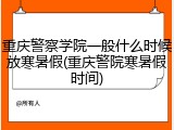 重庆警察学院一般什么时候放寒暑假(重庆警院寒暑假时间)