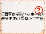 江西警察学院毕业生一般年薪多少钱(江警毕业生年薪)
