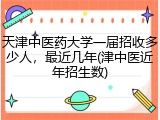 天津中医药大学一届招收多少人，最近几年(津中医近年招生数)