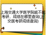 上海交通大学医学院能不能考研，成绩在哪里查询(上交医考研成绩查询)