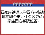 石家庄铁道大学四方学院地址在哪个市，什么区县(石家庄四方学院位置)