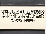 河南司法警官职业学院哪个专业毕业就业前景比较好(警校就业前景)