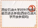 西安石油大学对外开放吗，能否进去参观(西安石油大学开放参观吗)