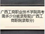 广西工商职业技术学院高考需多少分能录取呢(广西工商职院录取分)