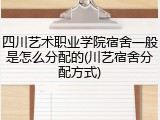 四川艺术职业学院宿舍一般是怎么分配的(川艺宿舍分配方式)