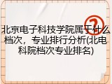 北京电子科技学院属于什么档次，专业排行分析(北电科院档次专业排名)