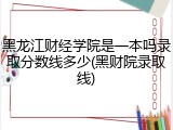 黑龙江财经学院是一本吗录取分数线多少(黑财院录取线)