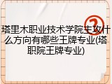 塔里木职业技术学院主攻什么方向有哪些王牌专业(塔职院王牌专业)