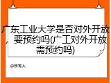 广东工业大学是否对外开放，要预约吗(广工对外开放需预约吗)