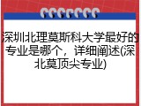 深圳北理莫斯科大学最好的专业是哪个，详细阐述(深北莫顶尖专业)