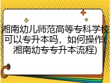 湘南幼儿师范高等专科学校可以专升本吗，如何操作(湘南幼专专升本流程)