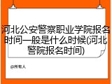 河北公安警察职业学院报名时间一般是什么时候(河北警院报名时间)