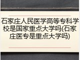 石家庄人民医学高等专科学校是国家重点大学吗(石家庄医专是重点大学吗)