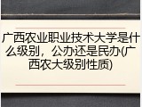 广西农业职业技术大学是什么级别，公办还是民办(广西农大级别性质)