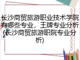 长沙商贸旅游职业技术学院有哪些专业，王牌专业分析(长沙商贸旅游职院专业分析)
