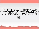 大连理工大学是哪里的学校，在哪个城市(大连理工在哪)
