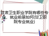 甘肃卫生职业学院有哪些专业，就业前景如何(甘卫职院专业就业)