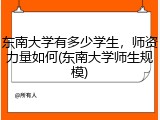 东南大学有多少学生，师资力量如何(东南大学师生规模)