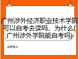广州涉外经济职业技术学院可以自考去读吗，为什么(广州涉外学院能自考吗)