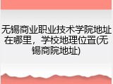 无锡商业职业技术学院地址在哪里，学校地理位置(无锡商院地址)