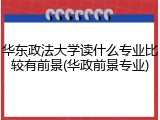 华东政法大学读什么专业比较有前景(华政前景专业)