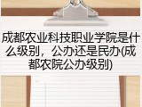 成都农业科技职业学院是什么级别，公办还是民办(成都农院公办级别)