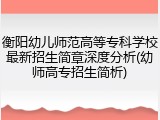衡阳幼儿师范高等专科学校最新招生简章深度分析(幼师高专招生简析)