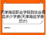 天津海运职业学院到毕业要花多少学费(天津海运学费总计)