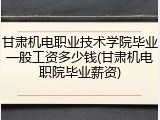 甘肃机电职业技术学院毕业一般工资多少钱(甘肃机电职院毕业薪资)