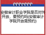 安徽审计职业学院是否对外开放，要预约吗(安徽审计学院开放需预约)