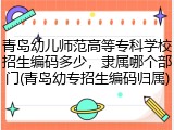 青岛幼儿师范高等专科学校招生编码多少，隶属哪个部门(青岛幼专招生编码归属)