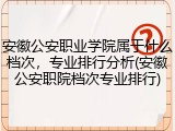 安徽公安职业学院属于什么档次，专业排行分析(安徽公安职院档次专业排行)