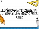 辽宁警察学院地理位置介绍，详细地址在哪(辽宁警院地址)