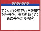 辽宁轨道交通职业学院是否对外开放，要预约吗(辽宁轨院开放需预约吗)