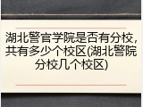 湖北警官学院是否有分校，共有多少个校区(湖北警院分校几个校区)