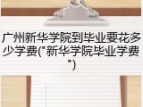 广州新华学院到毕业要花多少学费("新华学院毕业学费")