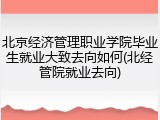 北京经济管理职业学院毕业生就业大致去向如何(北经管院就业去向)