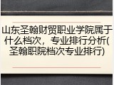山东圣翰财贸职业学院属于什么档次，专业排行分析(圣翰职院档次专业排行)