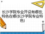 长沙学院专业开设有哪些,特色在哪(长沙学院专业特色)