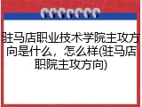 驻马店职业技术学院主攻方向是什么，怎么样(驻马店职院主攻方向)