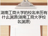 湖南工商大学的校名来历有什么渊源(湖南工商大学校名渊源)