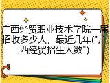 广西经贸职业技术学院一届招收多少人，最近几年("广西经贸招生人数")