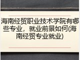 海南经贸职业技术学院有哪些专业，就业前景如何(海南经贸专业就业)